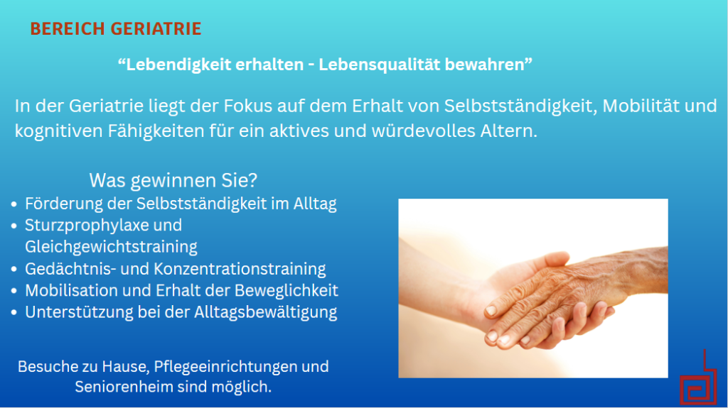 Bereich Geriatrie. "Lebendigkeit erhalten - Lebensqualität bewahren". In der Geriatrie liegt der Fokus auf dem Erhalt von Selbstständigkeit, Mobilität und kognitiven Fähigkeiten für ein aktives und würdevolles Altern. Was gewinnen Sie? - Förderung der Selbstständigkeit im Alltag - Sturzprophylaxe und Gleichgewichtstraining - Gedächtnis- und Konzentrationstraining - Mobilisation und Erhalt der Beweglichkeit - Unterstützung bei der Alltagsbewältigung. Besuche zu Hause, Pflegeeinrichtungen und Seniorenheim sind möglich.