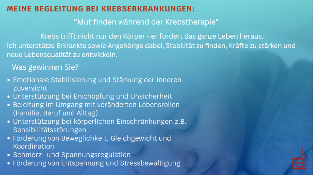Meine Begleitung bei Krebserkrankung.Mut finden während der Krebstherapie. Krebs trifft nicht nur den Körper - er fordert das ganze Leben heraus. Ich unterstütze Erkankte sowie Angehörige dabei, Stabilität zu finden, Kräft zu stärken und neue Lebensqualität zu entwickeln. Was gewinnen Sie? - Emotionale Stabilisierung und Stärkung der inneren Zuversicht - Unterstützung bei Erschöpfung und Unsicherheit - Begleitung im umgang mit veränderten Lebensrollen (Familie, Beruf und Alltag) - Unterstützung bei körperlichen Einschränkungen z.B. Sensibilitätsstörungen - Förderung von Beweglichkeit, Gleichgewicht und Koordination - Schmerz- und Spannungsregulation - Förderung von Entspannung und Stressbewältigung.