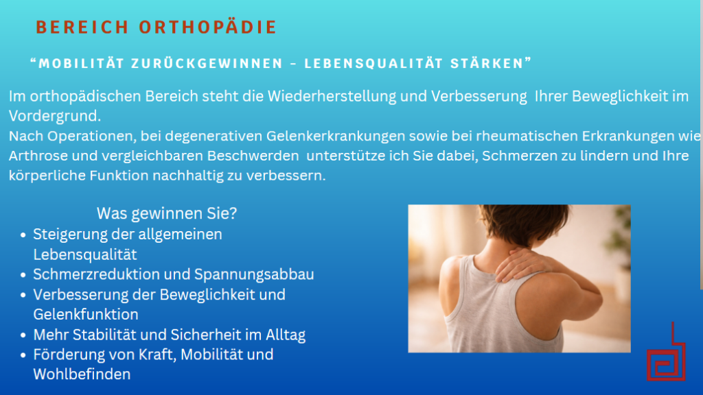 Bereich Orthopädie. "Mobilität zurückgewinnen - Lebensqualität stärken". Im orthopädischen Bereich steht die Wiederherstellung und Verbesserung Ihrer Beweglichkeit im Vordergrund. Nach Operationen, bei degenerativen Gelenkerkrankungen sowie bei rheumatischen Erkrankungen wie Arthrose und vergleichbaren Beschwerden unterstütze ich Sie dabei, Schmerzen zu lindern und Ihre körperliche Funktion nachhaltig zu verbessern. Was gewinnen Sie? - Steigerung der allgemeinen Lebensqualität - Schmerzreduktion und Spannungsabbau - Verbesserung der Beweglichkeit und Gelenkfunktion - Mehr Stabilität und Sicherheit im Alltag - Föderung von Kraft, Mobilität und Wohlbefinden.
